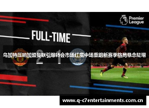 乌加特压哨加盟曼联引爆转会市场红魔中场重组新赛季格局悬念陡增 乌加特压哨加盟曼联引爆转会市场红魔中场重组新赛季格局悬念陡增