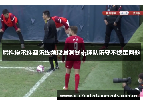 尼科埃尔维迪防线频现漏洞暴露球队防守不稳定问题 尼科埃尔维迪防线频现漏洞暴露球队防守不稳定问题